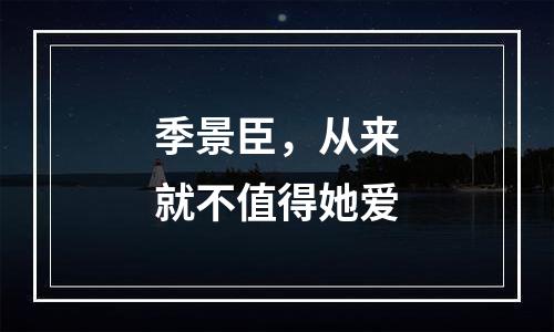 季景臣，从来就不值得她爱