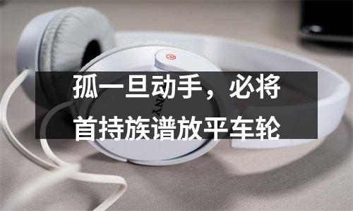 孤一旦动手，必将首持族谱放平车轮