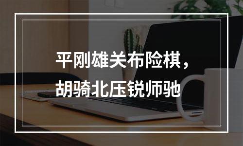 平刚雄关布险棋，胡骑北压锐师驰