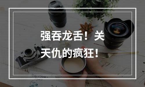 强吞龙舌！关天仇的疯狂！