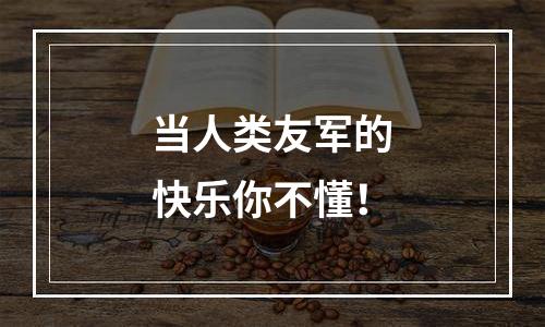 当人类友军的快乐你不懂！