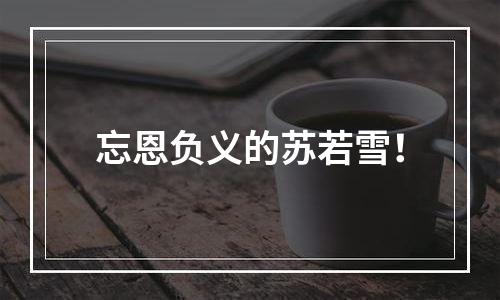 忘恩负义的苏若雪！