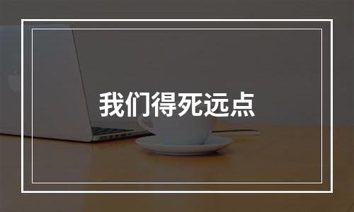 我们得死远点