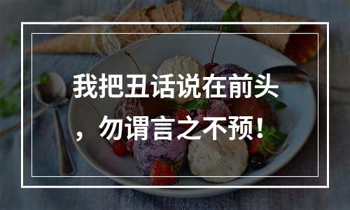 我把丑话说在前头，勿谓言之不预！