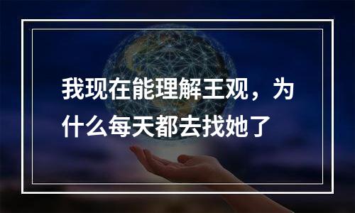 我现在能理解王观，为什么每天都去找她了