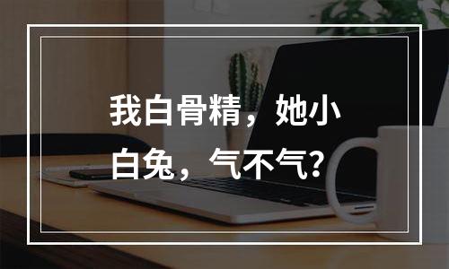 我白骨精，她小白兔，气不气？