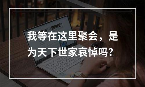 我等在这里聚会，是为天下世家哀悼吗？