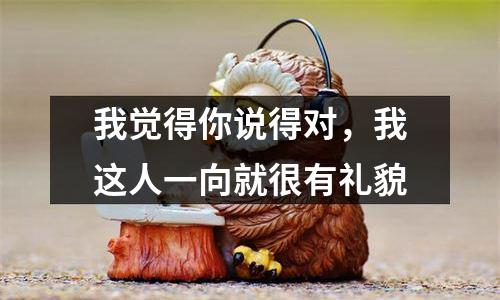 我觉得你说得对，我这人一向就很有礼貌