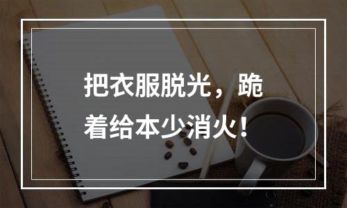 把衣服脱光，跪着给本少消火！
