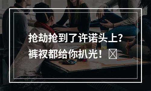 抢劫抢到了许诺头上？裤衩都给你扒光！​