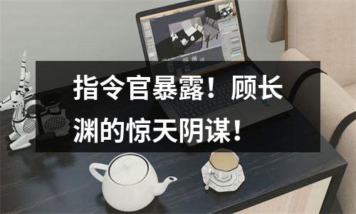 指令官暴露！顾长渊的惊天阴谋！