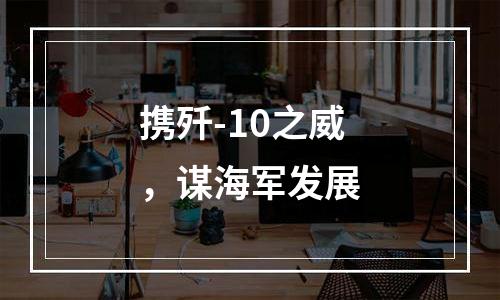 携歼-10之威，谋海军发展
