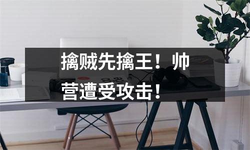 擒贼先擒王！帅营遭受攻击！