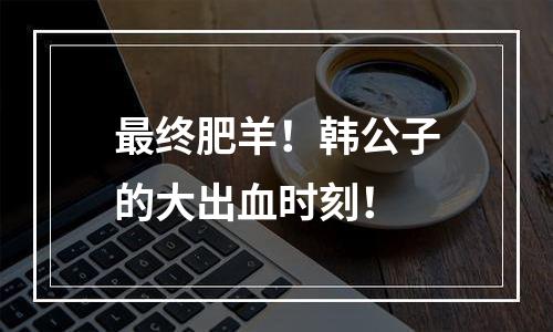 最终肥羊！韩公子的大出血时刻！
