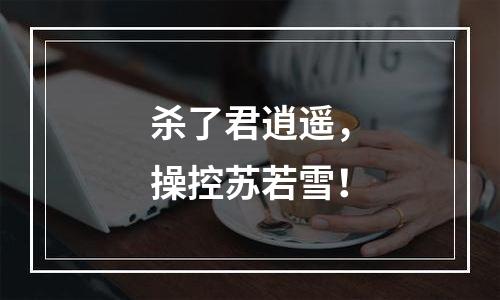 杀了君逍遥，操控苏若雪！