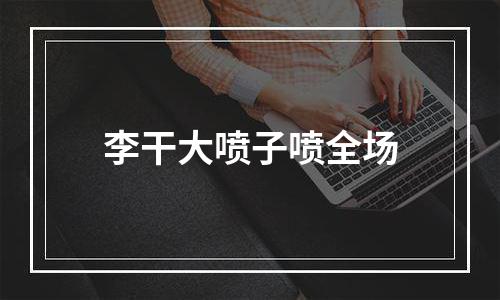 李干大喷子喷全场