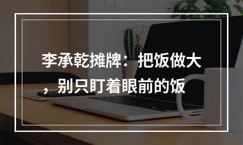 李承乾摊牌：把饭做大，别只盯着眼前的饭