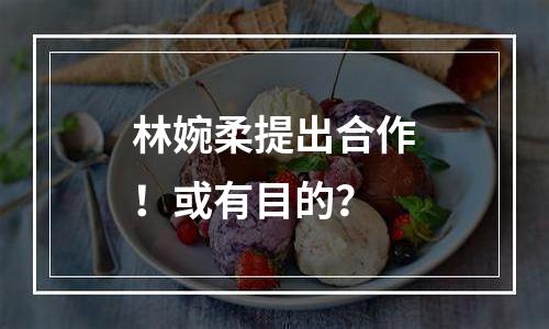 林婉柔提出合作！或有目的？