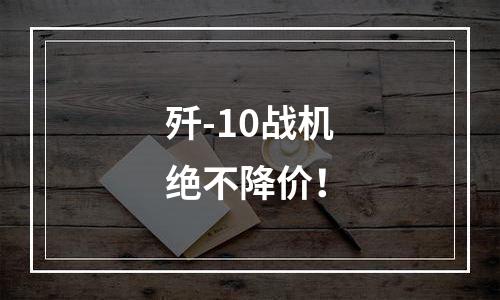 歼-10战机绝不降价！