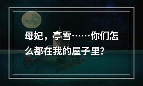 母妃，亭雪……你们怎么都在我的屋子里？