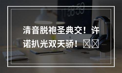 清音脱袍圣典交！许诺扒光双天骄！​​