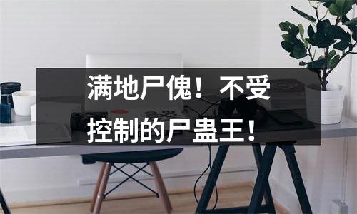 满地尸傀！不受控制的尸蛊王！