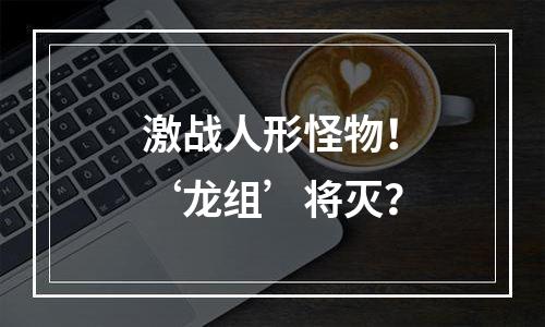激战人形怪物！‘龙组’将灭？