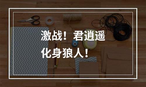 激战！君逍遥化身狼人！