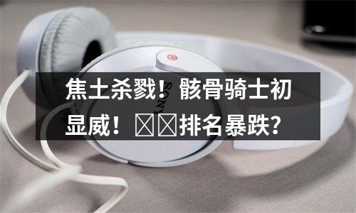 焦土杀戮！骸骨骑士初显威！​​排名暴跌？