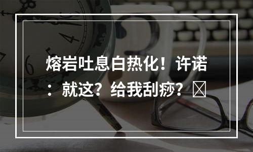 熔岩吐息白热化！许诺：就这？给我刮痧？​