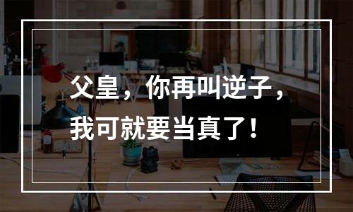 父皇，你再叫逆子，我可就要当真了！