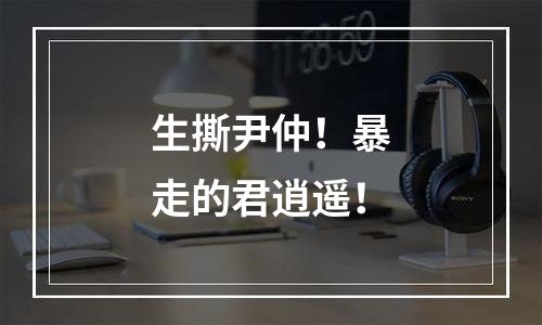生撕尹仲！暴走的君逍遥！
