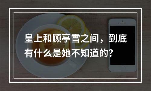 皇上和顾亭雪之间，到底有什么是她不知道的？