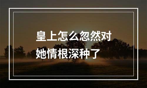 皇上怎么忽然对她情根深种了