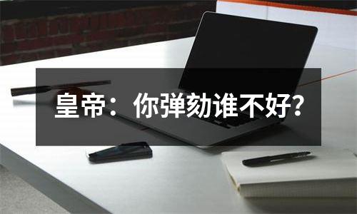 皇帝：你弹劾谁不好？