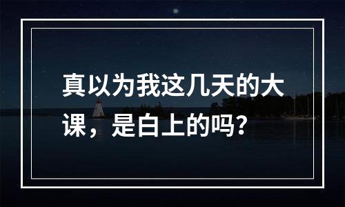 真以为我这几天的大课，是白上的吗？