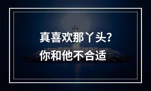 真喜欢那丫头？你和他不合适