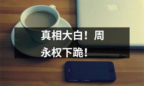 真相大白！周永权下跪！