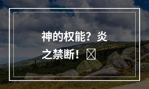 神的权能？炎之禁断！​