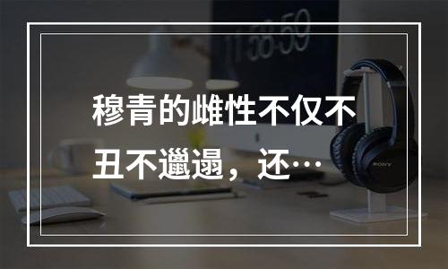 穆青的雌性不仅不丑不邋遢，还…