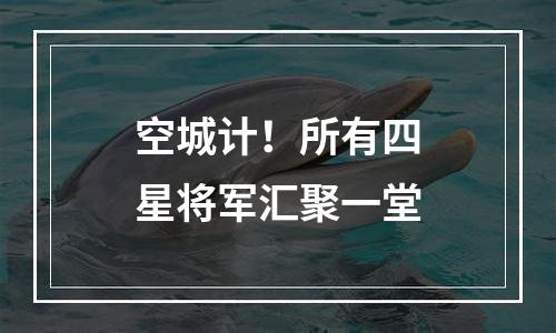 空城计！所有四星将军汇聚一堂