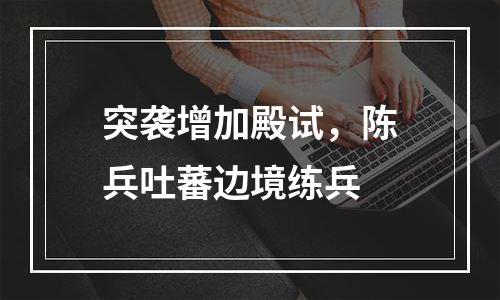 突袭增加殿试，陈兵吐蕃边境练兵