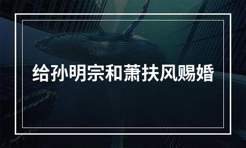 给孙明宗和萧扶风赐婚