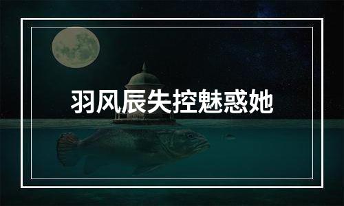 羽风辰失控魅惑她