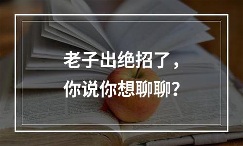 老子出绝招了，你说你想聊聊？