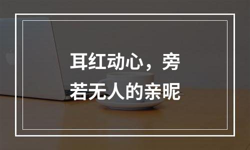 耳红动心，旁若无人的亲昵