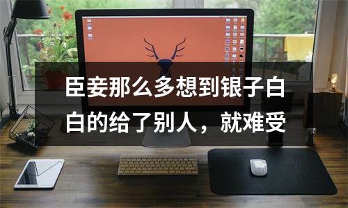 臣妾那么多想到银子白白的给了别人，就难受