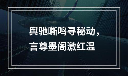 舆驰嘶鸣寻秘动，言尊墨阁激红温
