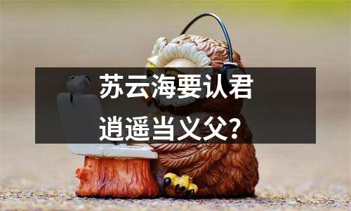 苏云海要认君逍遥当义父？