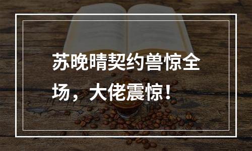 苏晚晴契约兽惊全场，大佬震惊！